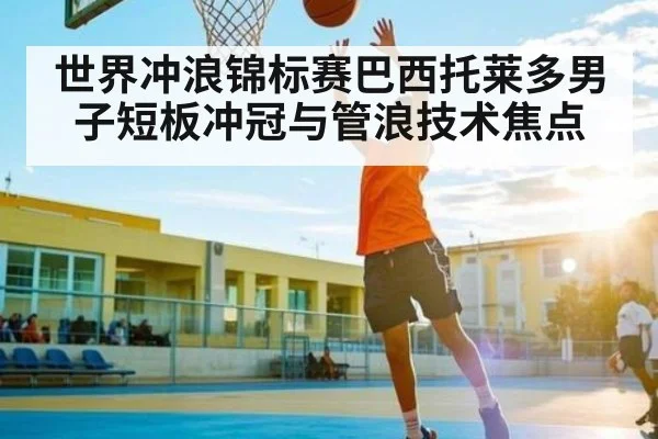 世界冲浪锦标赛巴西托莱多男子短板冲冠与管浪技术焦点