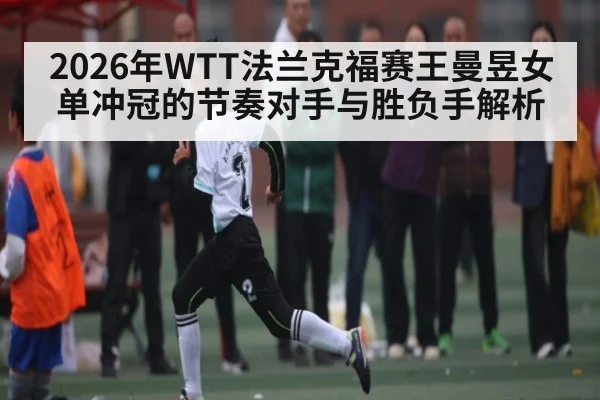 2026年WTT法兰克福赛王曼昱女单冲冠的节奏对手与胜负手解析